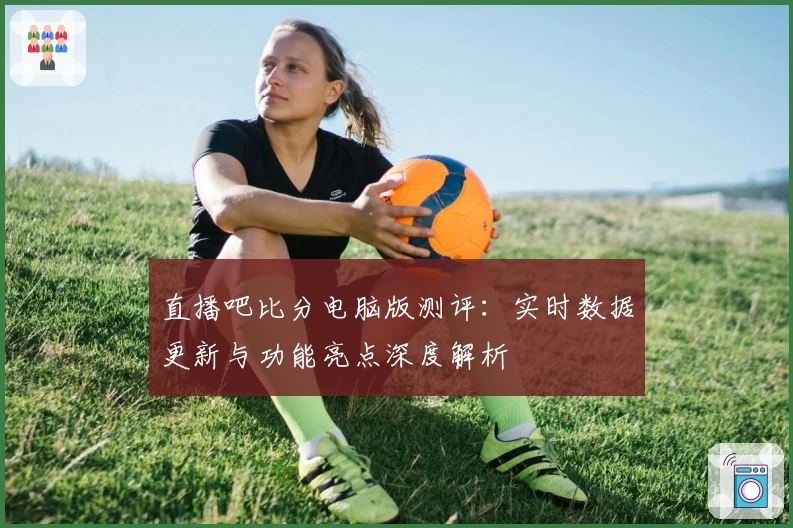 直播吧比分电脑版测评：实时数据更新与功能亮点深度解析