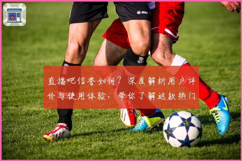 直播吧信誉如何？深度解析用户评价与使用体验，带你了解这款热门平台
