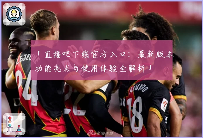 「直播吧下载官方入口：最新版本功能亮点与使用体验全解析」