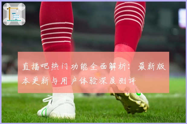 直播吧热门功能全面解析：最新版本更新与用户体验深度测评