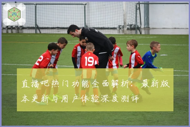 直播吧热门功能全面解析：最新版本更新与用户体验深度测评