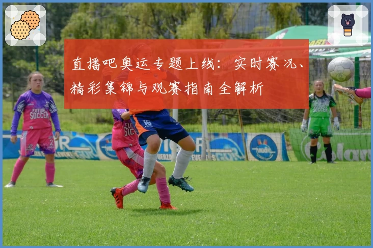 直播吧奥运专题上线：实时赛况、精彩集锦与观赛指南全解析