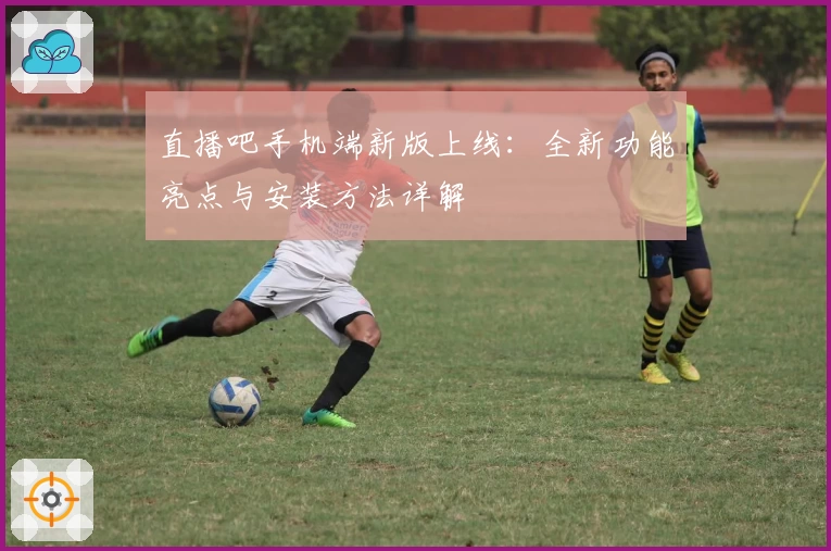 直播吧手机端新版上线：全新功能亮点与安装方法详解