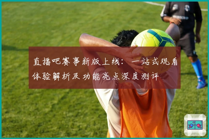 直播吧赛事新版上线：一站式观看体验解析及功能亮点深度测评