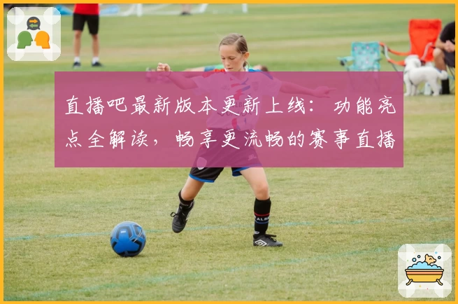 直播吧最新版本更新上线:功能亮点全解读,畅享更流畅的赛事直播体验