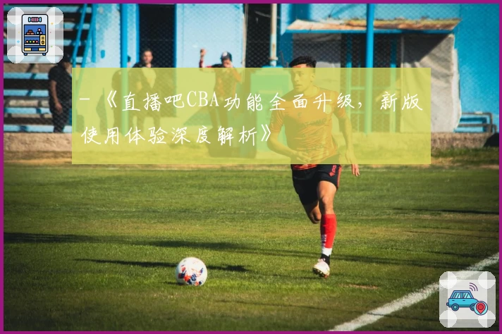 - 《直播吧CBA功能全面升级，新版使用体验深度解析》