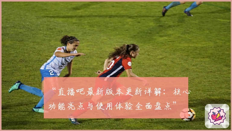 “直播吧最新版本更新详解：核心功能亮点与使用体验全面盘点”