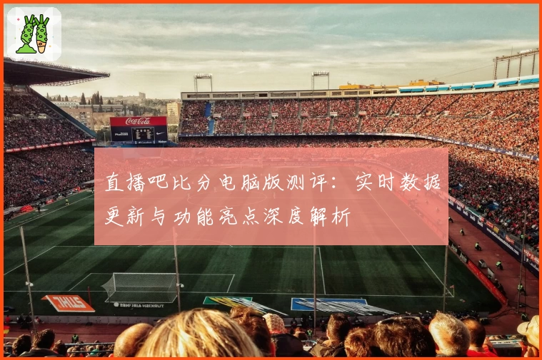直播吧比分电脑版测评：实时数据更新与功能亮点深度解析
